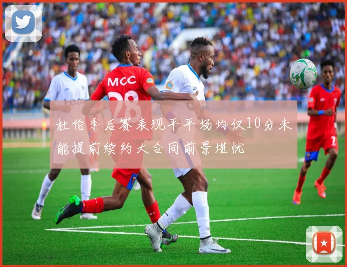 杜伦季后赛表现平平场均仅10分未能提前续约大合同前景堪忧