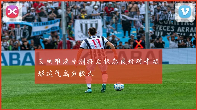 艾纳维谈非洲杯后状态良好对手进球运气成分较大