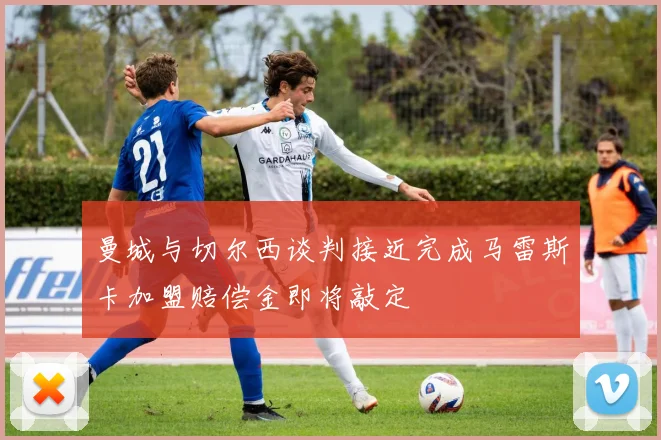 曼城与切尔西谈判接近完成马雷斯卡加盟赔偿金即将敲定