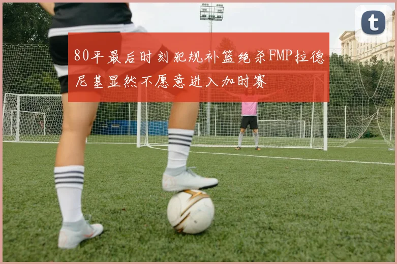 80平最后时刻犯规补篮绝杀FMP拉德尼基显然不愿意进入加时赛