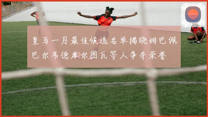 皇马一月最佳候选名单揭晓姆巴佩巴尔韦德库尔图瓦等人争夺荣誉