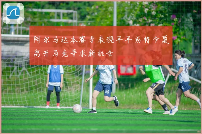 阿尔马达本赛季表现平平或将今夏离开马竞寻求新机会