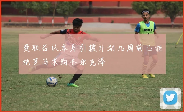 曼联否认本月引援计划几周前已拒绝罗马求购齐尔克泽