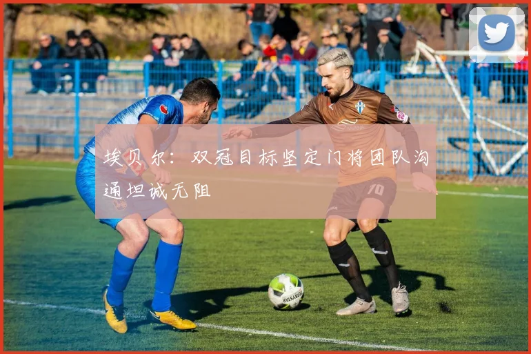 埃贝尔：双冠目标坚定门将团队沟通坦诚无阻