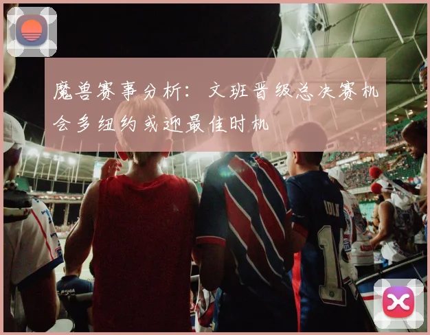 魔兽赛事分析：文班晋级总决赛机会多纽约或迎最佳时机