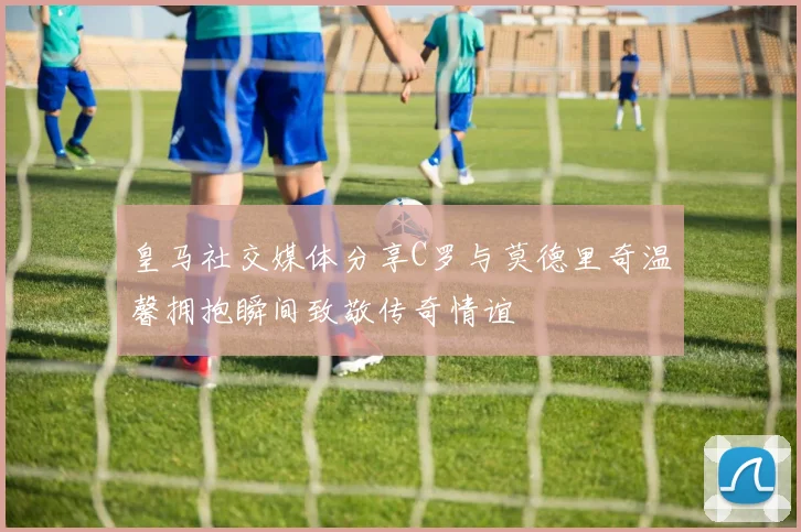 皇马社交媒体分享C罗与莫德里奇温馨拥抱瞬间致敬传奇情谊
