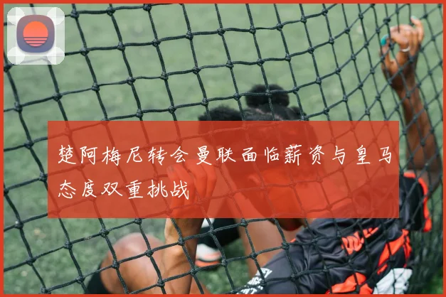 楚阿梅尼转会曼联面临薪资与皇马态度双重挑战