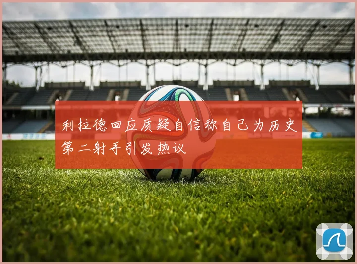 利拉德回应质疑自信称自己为历史第二射手引发热议