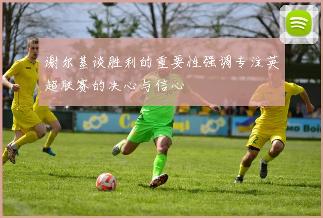谢尔基谈胜利的重要性强调专注英超联赛的决心与信心
