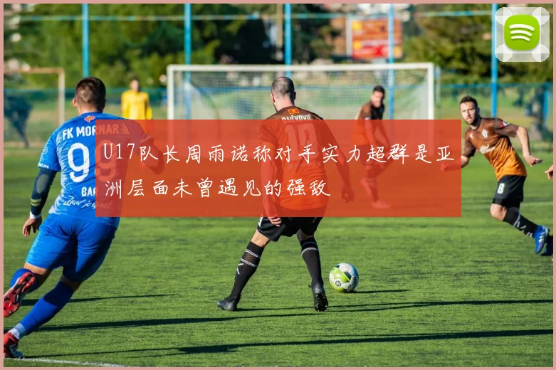 U17队长周雨诺称对手实力超群是亚洲层面未曾遇见的强敌