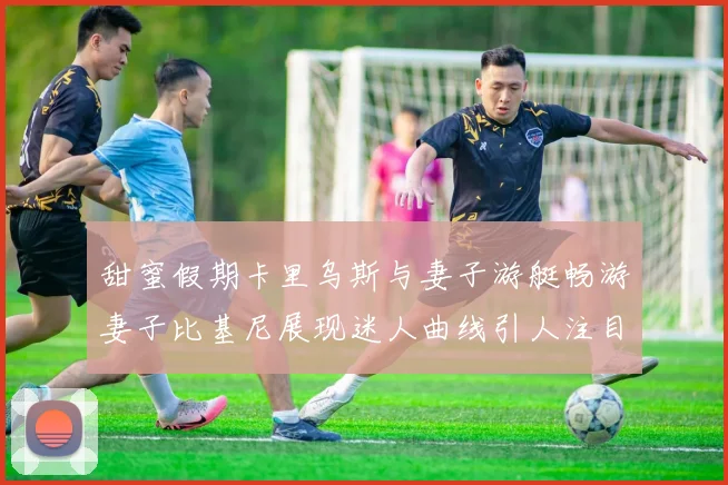 甜蜜假期卡里乌斯与妻子游艇畅游妻子比基尼展现迷人曲线引人注目