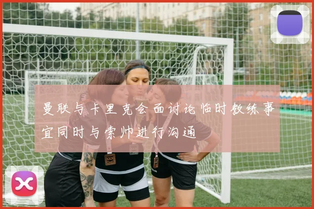 曼联与卡里克会面讨论临时教练事宜同时与索帅进行沟通