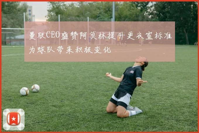 曼联CEO盛赞阿莫林提升更衣室标准为球队带来积极变化
