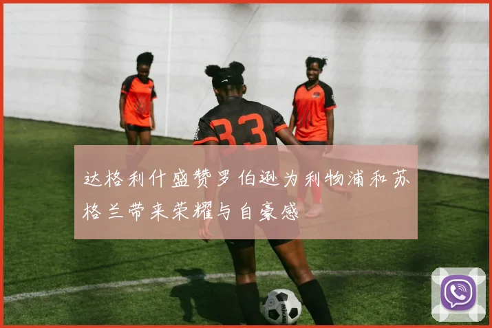 达格利什盛赞罗伯逊为利物浦和苏格兰带来荣耀与自豪感
