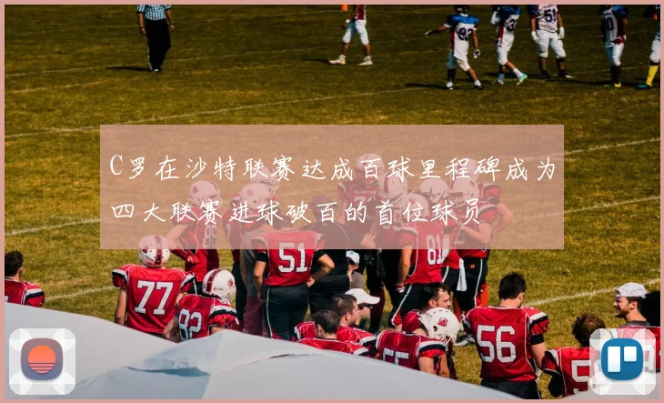 C罗在沙特联赛达成百球里程碑成为四大联赛进球破百的首位球员