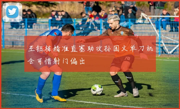 王钰栋精准直塞助攻孙国文单刀机会可惜射门偏出